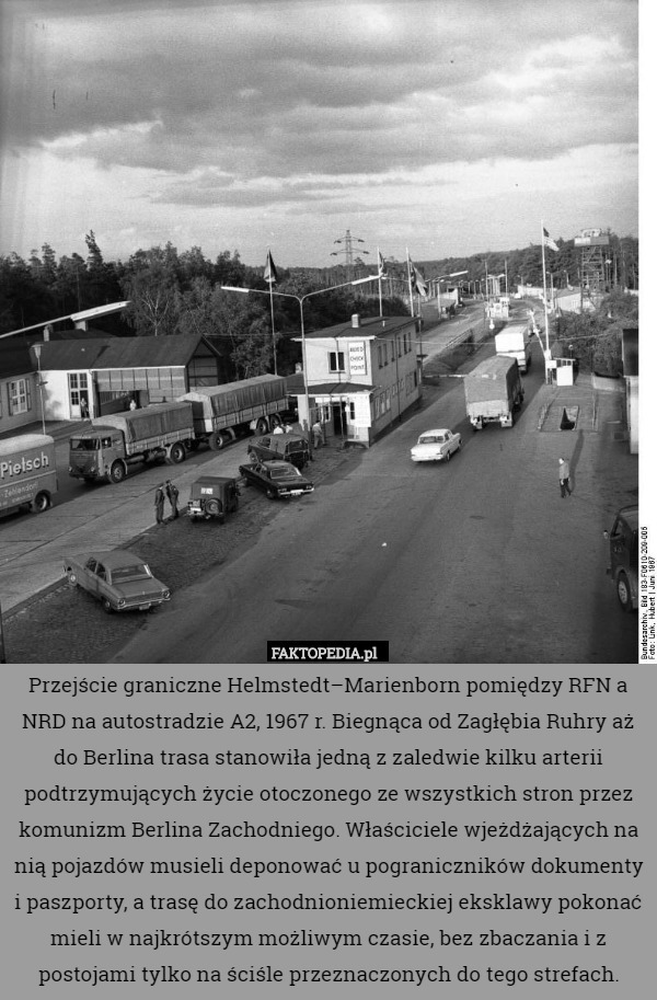 Przejście graniczne Helmstedt–Marienborn pomiędzy RFN a NRD na autostradzie A2, 1967 r. Biegnąca od Zagłębia Ruhry aż do Berlina trasa stanowiła jedną z zaledwie kilku arterii podtrzymujących życie otoczonego ze wszystkich stron przez komunizm Berlina Zachodniego. Właściciele wjeżdżających na nią pojazdów musieli deponować u pograniczników dokumenty i paszporty, a trasę do zachodnioniemieckiej eksklawy pokonać mieli w najkrótszym możliwym czasie, bez zbaczania i z postojami tylko na ściśle przeznaczonych do tego strefach. 