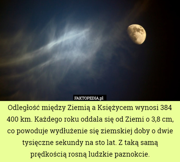 Odległość między Ziemią a Księżycem wynosi 384 400 km. Każdego roku oddala się od Ziemi o 3,8 cm, co powoduje wydłużenie się ziemskiej doby o dwie tysięczne sekundy na sto lat. Z taką samą prędkością rosną ludzkie paznokcie. 