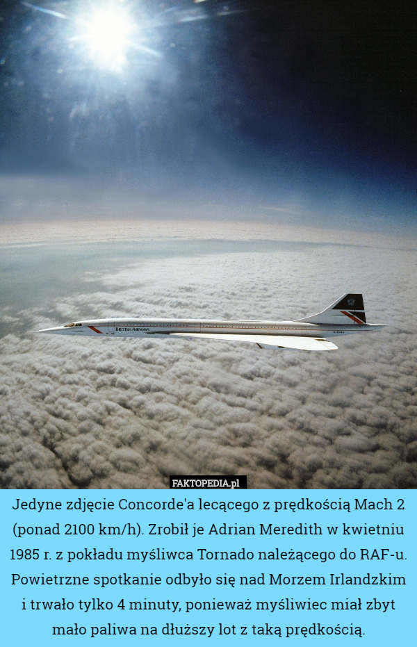 Jedyne zdjęcie Concorde'a lecącego z prędkością Mach 2 (ponad 2100 km/h). Zrobił je Adrian Meredith w kwietniu 1985 r. z pokładu myśliwca Tornado należącego do RAF-u. Powietrzne spotkanie odbyło się nad Morzem Irlandzkim i trwało tylko 4 minuty, ponieważ myśliwiec miał zbyt mało paliwa na dłuższy lot z taką prędkością. 
