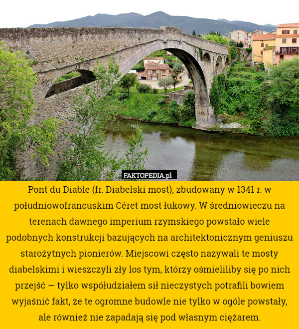 Pont du Diable (fr. Diabelski most), zbudowany w 1341 r. w południowofrancuskim Céret most łukowy. W średniowieczu na terenach dawnego imperium rzymskiego powstało wiele podobnych konstrukcji bazujących na architektonicznym geniuszu starożytnych pionierów. Miejscowi często nazywali te mosty diabelskimi i wieszczyli zły los tym, którzy ośmieliliby się po nich przejść — tylko współudziałem sił nieczystych potrafili bowiem wyjaśnić fakt, że te ogromne budowle nie tylko w ogóle powstały, ale również nie zapadają się pod własnym ciężarem. 