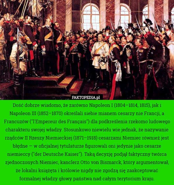 Dość dobrze wiadomo, że zarówno Napoleon I (1804–1814, 1815), jak i Napoleon III (1852–1870) określali siebie mianem cesarzy nie Francji, a Francuzów ("l'Empereur des Français") dla podkreślenia rzekomo ludowego charakteru swojej władzy. Stosunkowo niewielu wie jednak, że nazywanie rządców II Rzeszy Niemieckiej (1871–1918) cesarzami Niemiec również jest błędne — w oficjalnej tytulaturze figurowali oni jedynie jako cesarze niemieccy ("der Deutsche Kaiser"). Taką decyzję podjął faktyczny twórca zjednoczonych Niemiec, kanclerz Otto von Bismarck, który argumentował, że lokalni książęta i królowie nigdy nie zgodzą się zaakceptować
formalnej władzy głowy państwa nad całym terytorium kraju. 