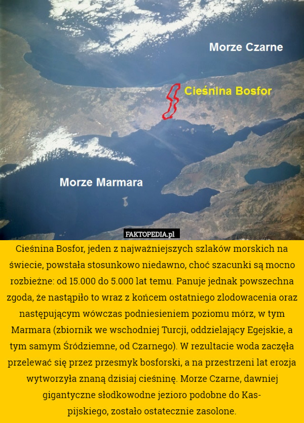 Cieśnina Bosfor, jeden z najważniejszych szlaków morskich na świecie, powstała stosunkowo niedawno, choć szacunki są mocno rozbieżne: od 15.000 do 5.000 lat temu. Panuje jednak powszechna zgoda, że nastąpiło to wraz z końcem ostatniego zlodowacenia oraz następującym wówczas podniesieniem poziomu mórz, w tym Marmara (zbiornik we wschodniej Turcji, oddzielający Egejskie, a tym samym Śródziemne, od Czarnego). W rezultacie woda zaczęła przelewać się przez przesmyk bosforski, a na przestrzeni lat erozja wytworzyła znaną dzisiaj cieśninę. Morze Czarne, dawniej gigantyczne słodkowodne jezioro podobne do Kas-
pijskiego, zostało ostatecznie zasolone. 