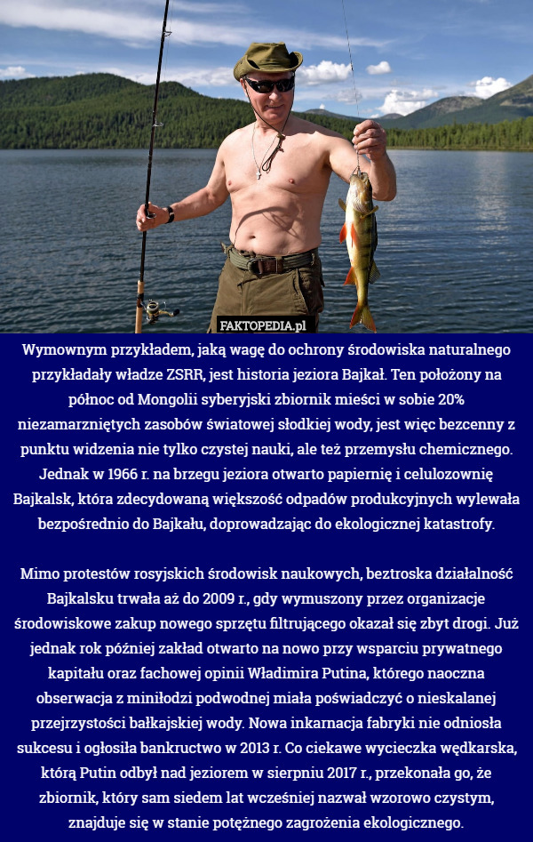 Wymownym przykładem, jaką wagę do ochrony środowiska naturalnego przykładały władze ZSRR, jest historia jeziora Bajkał. Ten położony na północ od Mongolii syberyjski zbiornik mieści w sobie 20% niezamarzniętych zasobów światowej słodkiej wody, jest więc bezcenny z punktu widzenia nie tylko czystej nauki, ale też przemysłu chemicznego. Jednak w 1966 r. na brzegu jeziora otwarto papiernię i celulozownię Bajkalsk, która zdecydowaną większość odpadów produkcyjnych wylewała bezpośrednio do Bajkału, doprowadzając do ekologicznej katastrofy.

Mimo protestów rosyjskich środowisk naukowych, beztroska działalność Bajkalsku trwała aż do 2009 r., gdy wymuszony przez organizacje środowiskowe zakup nowego sprzętu filtrującego okazał się zbyt drogi. Już jednak rok później zakład otwarto na nowo przy wsparciu prywatnego kapitału oraz fachowej opinii Władimira Putina, którego naoczna obserwacja z miniłodzi podwodnej miała poświadczyć o nieskalanej przejrzystości bałkajskiej wody. Nowa inkarnacja fabryki nie odniosła sukcesu i ogłosiła bankructwo w 2013 r. Co ciekawe wycieczka wędkarska, którą Putin odbył nad jeziorem w sierpniu 2017 r., przekonała go, że zbiornik, który sam siedem lat wcześniej nazwał wzorowo czystym, znajduje się w stanie potężnego zagrożenia ekologicznego. 