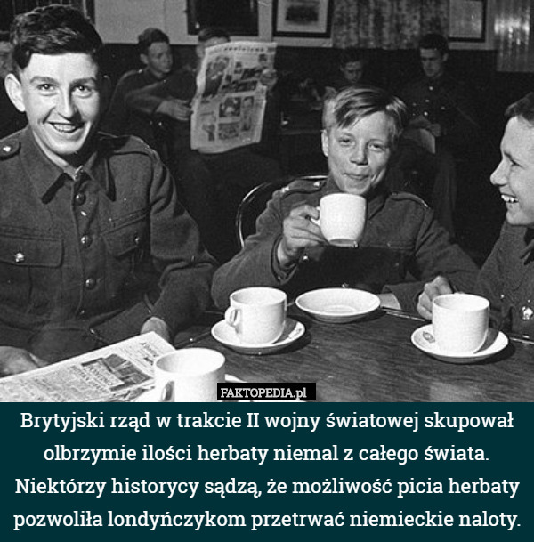Brytyjski rząd w trakcie II wojny światowej skupował olbrzymie ilości herbaty niemal z całego świata. Niektórzy historycy sądzą, że możliwość picia herbaty pozwoliła londyńczykom przetrwać niemieckie naloty. 