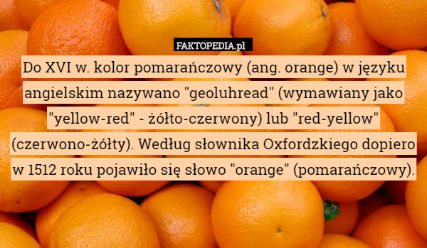 Do XVI w. kolor pomarańczowy (ang. orange) w języku angielskim nazywano "geoluhread" (wymawiany jako "yellow-red" - żółto-czerwony) lub "red-yellow" (czerwono-żółty). Według słownika Oxfordzkiego dopiero w 1512 roku pojawiło się słowo "orange" (pomarańczowy). 