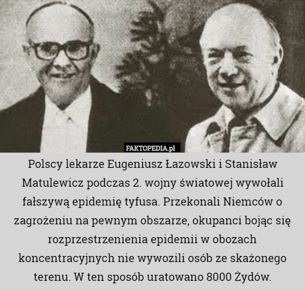 Polscy lekarze Eugeniusz Łazowski i Stanisław Matulewicz podczas 2. wojny światowej wywołali fałszywą epidemię tyfusa. Przekonali Niemców o zagrożeniu na pewnym obszarze, okupanci bojąc się rozprzestrzenienia epidemii w obozach koncentracyjnych nie wywozili osób ze skażonego terenu. W ten sposób uratowano 8000 Żydów. 