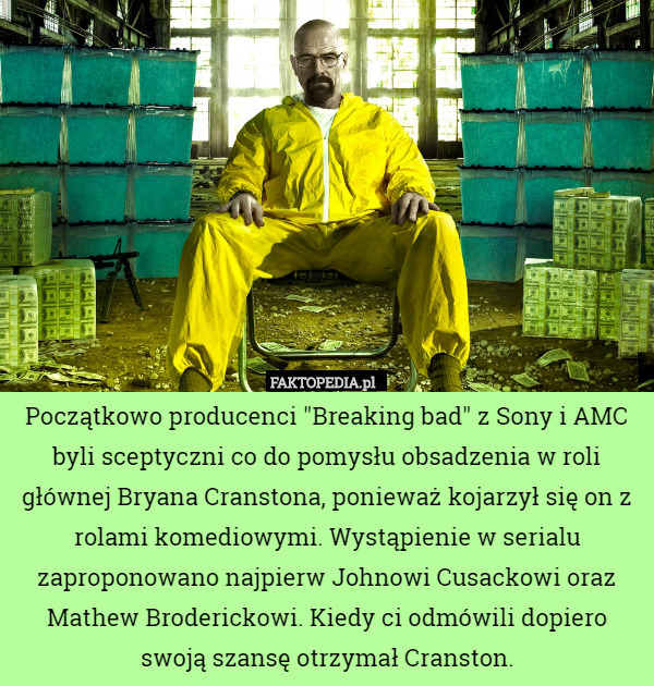 Początkowo producenci "Breaking bad" z Sony i AMC byli sceptyczni co do pomysłu obsadzenia w roli głównej Bryana Cranstona, ponieważ kojarzył się on z rolami komediowymi. Wystąpienie w serialu zaproponowano najpierw Johnowi Cusackowi oraz Mathew Broderickowi. Kiedy ci odmówili dopiero swoją szansę otrzymał Cranston. 