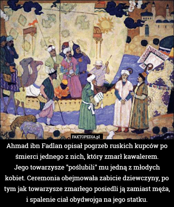 Ahmad ibn Fadlan opisał pogrzeb ruskich kupców po śmierci jednego z nich, który zmarł kawalerem.
 Jego towarzysze "poślubili" mu jedną z młodych kobiet. Ceremonia obejmowała zabicie dziewczyny, po tym jak towarzysze zmarłego posiedli ją zamiast męża, i spalenie ciał obydwojga na jego statku. 