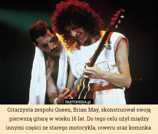 Gitarzysta zespołu Queen, Brian May, skonstruował swoją pierwszą gitarę w wieku 16 lat. Do tego celu użył między innymi części ze starego motocykla, roweru oraz kominka. 