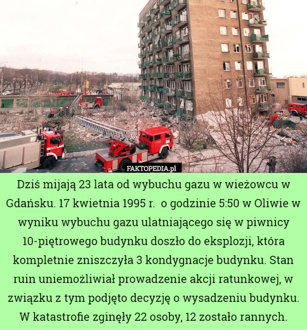 Dziś mijają 23 lata od wybuchu gazu w wieżowcu w Gdańsku. 17 kwietnia 1995 r.  o godzinie 5:50 w Oliwie w wyniku wybuchu gazu ulatniającego się w piwnicy 10-piętrowego budynku doszło do eksplozji, która kompletnie zniszczyła 3 kondygnacje budynku. Stan ruin uniemożliwiał prowadzenie akcji ratunkowej, w związku z tym podjęto decyzję o wysadzeniu budynku.
W katastrofie zginęły 22 osoby, 12 zostało rannych. 