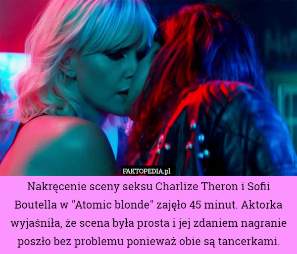 Nakręcenie sceny seksu Charlize Theron i Sofii Boutella w "Atomic blonde" zajęło 45 minut. Aktorka wyjaśniła, że scena była prosta i jej zdaniem nagranie poszło bez problemu ponieważ obie są tancerkami. 