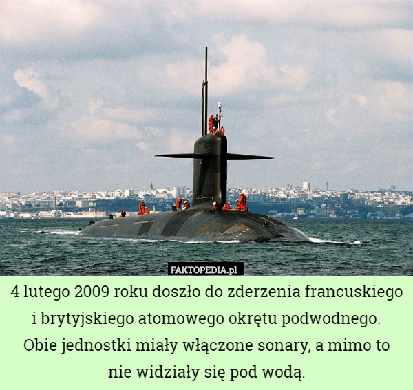 4 lutego 2009 roku doszło do zderzenia francuskiego i brytyjskiego atomowego okrętu podwodnego.
Obie jednostki miały włączone sonary, a mimo to
nie widziały się pod wodą. 