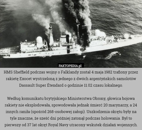 HMS Sheffield podczas wojny o Falklandy został 4 maja 1982 trafiony przez rakietę Exocet wystrzeloną z jednego z dwóch argentyńskich samolotów Dassault Super Étendard o godzinie 11.02 czasu lokalnego.

Według komunikatu brytyjskiego Ministerstwa Obrony, głowica bojowa rakiety nie eksplodowała, spowodowała jednak śmierć 20 marynarzy, a 24 innych raniła (spośród 268-osobowej załogi). Uszkodzenia okrętu były na tyle znaczne, że sześć dni później zatonął podczas holowania. Był to pierwszy od 37 lat okręt Royal Navy utracony wskutek działań wojennych. 