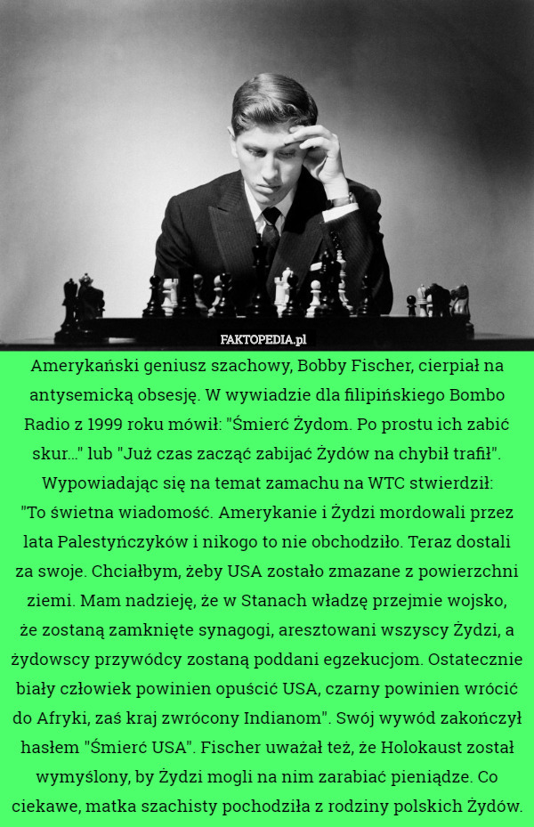 Amerykański geniusz szachowy, Bobby Fischer, cierpiał na antysemicką obsesję. W wywiadzie dla filipińskiego Bombo Radio z 1999 roku mówił: "Śmierć Żydom. Po prostu ich zabić skur…" lub "Już czas zacząć zabijać Żydów na chybił trafił". Wypowiadając się na temat zamachu na WTC stwierdził:
 "To świetna wiadomość. Amerykanie i Żydzi mordowali przez lata Palestyńczyków i nikogo to nie obchodziło. Teraz dostali
 za swoje. Chciałbym, żeby USA zostało zmazane z powierzchni ziemi. Mam nadzieję, że w Stanach władzę przejmie wojsko,
 że zostaną zamknięte synagogi, aresztowani wszyscy Żydzi, a żydowscy przywódcy zostaną poddani egzekucjom. Ostatecznie biały człowiek powinien opuścić USA, czarny powinien wrócić do Afryki, zaś kraj zwrócony Indianom". Swój wywód zakończył hasłem "Śmierć USA". Fischer uważał też, że Holokaust został wymyślony, by Żydzi mogli na nim zarabiać pieniądze. Co ciekawe, matka szachisty pochodziła z rodziny polskich Żydów. 