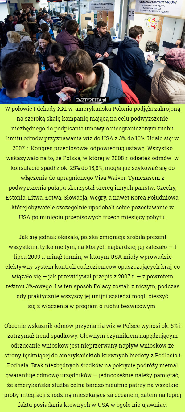 W połowie I dekady XXI w. amerykańska Polonia podjęła zakrojoną na szeroką skalę kampanię mającą na celu podwyższenie niezbędnego do podpisania umowy o nieograniczonym ruchu limitu odmów przyznawania wiz do USA z 3% do 10%. Udało się: w 2007 r. Kongres przegłosował odpowiednią ustawę. Wszystko wskazywało na to, że Polska, w której w 2008 r. odsetek odmów  w konsulacie spadł z ok. 25% do 13,8%, mogła już szykować się do włączenia do upragnionego Visa Waiver. Tymczasem z podwyższenia pułapu skorzystał szereg innych państw: Czechy, Estonia, Litwa, Łotwa, Słowacja, Węgry, a nawet Korea Południowa, której obywatele szczególnie upodobali sobie pozostawanie w
USA po minięciu przepisowych trzech miesięcy pobytu.

Jak się jednak okazało, polska emigracja zrobiła prezent wszystkim, tylko nie tym, na których najbardziej jej zależało — 1 lipca 2009 r. minął termin, w którym USA miały wprowadzić efektywny system kontroli cudzoziemców opuszczających kraj, co wiązało się — jak przewidywał przepis z 2007 r. — z powrotem reżimu 3%-owego. I w ten sposób Polacy zostali z niczym, podczas gdy praktycznie wszyscy jej unijni sąsiedzi mogli cieszyć
się z włączenia w program o ruchu bezwizowym.

Obecnie wskaźnik odmów przyznania wiz w Polsce wynosi ok. 5% i zatrzymał trend spadkowy. Głównym czynnikiem napędzającym odrzucanie wniosków jest nieprzerwany napływ wniosków ze strony tęskniącej do amerykańskich krewnych biedoty z Podlasia i Podhala. Brak niezbędnych środków na pokrycie podróży niemal gwarantuje odmowę urzędników — jednocześnie należy pamiętać, że amerykańska służba celna bardzo nieufnie patrzy na wszelkie próby integracji z rodziną mieszkającą za oceanem, zatem najlepiej faktu posiadania krewnych w USA w ogóle nie ujawniać. 