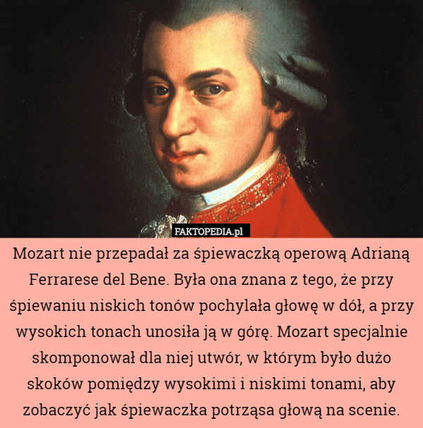 Mozart nie przepadał za śpiewaczką operową Adrianą Ferrarese del Bene. Była ona znana z tego, że przy śpiewaniu niskich tonów pochylała głowę w dół, a przy wysokich tonach unosiła ją w górę. Mozart specjalnie skomponował dla niej utwór, w którym było dużo skoków pomiędzy wysokimi i niskimi tonami, aby zobaczyć jak śpiewaczka potrząsa głową na scenie. 