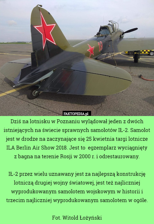 Dziś na lotnisku w Poznaniu wylądował jeden z dwóch istniejących na świecie sprawnych samolotów IŁ-2. Samolot jest w drodze na zaczynające się 25 kwietnia targi lotnicze ILA Berlin Air Show 2018. Jest to  egzemplarz wyciągnięty
 z bagna na terenie Rosji w 2000 r. i odrestaurowany.

IŁ-2 przez wielu uznawany jest za najlepszą konstrukcję lotniczą drugiej wojny światowej, jest też najliczniej wyprodukowanym samolotem wojskowym w historii i trzecim najliczniej wyprodukowanym samolotem w ogóle.

Fot. Witold Łożyński 