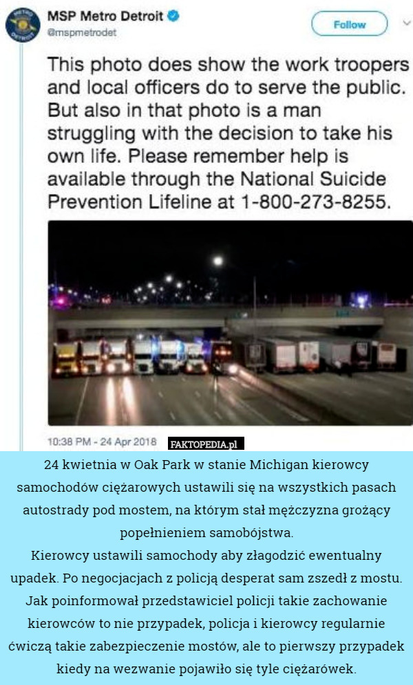 24 kwietnia w Oak Park w stanie Michigan kierowcy samochodów ciężarowych ustawili się na wszystkich pasach autostrady pod mostem, na którym stał mężczyzna grożący popełnieniem samobójstwa.
Kierowcy ustawili samochody aby złagodzić ewentualny upadek. Po negocjacjach z policją desperat sam zszedł z mostu.
Jak poinformował przedstawiciel policji takie zachowanie kierowców to nie przypadek, policja i kierowcy regularnie ćwiczą takie zabezpieczenie mostów, ale to pierwszy przypadek kiedy na wezwanie pojawiło się tyle ciężarówek. 