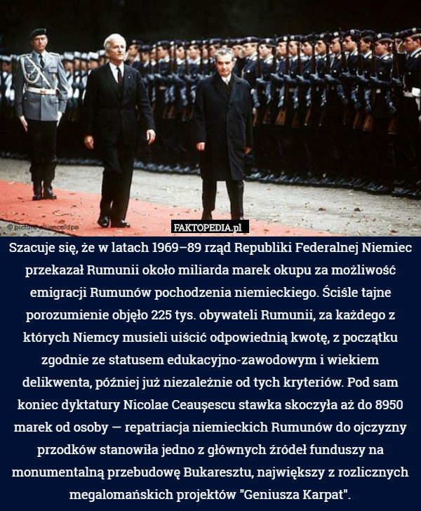 Szacuje się, że w latach 1969–89 rząd Republiki Federalnej Niemiec przekazał Rumunii około miliarda marek okupu za możliwość emigracji Rumunów pochodzenia niemieckiego. Ściśle tajne porozumienie objęło 225 tys. obywateli Rumunii, za każdego z których Niemcy musieli uiścić odpowiednią kwotę, z początku zgodnie ze statusem edukacyjno-zawodowym i wiekiem delikwenta, później już niezależnie od tych kryteriów. Pod sam koniec dyktatury Nicolae Ceaușescu stawka skoczyła aż do 8950 marek od osoby — repatriacja niemieckich Rumunów do ojczyzny przodków stanowiła jedno z głównych źródeł funduszy na monumentalną przebudowę Bukaresztu, największy z rozlicznych megalomańskich projektów "Geniusza Karpat". 