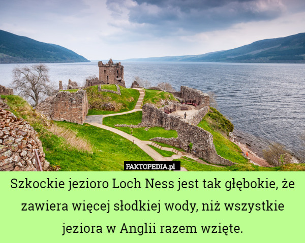 Szkockie jezioro Loch Ness jest tak głębokie, że zawiera więcej słodkiej wody, niż wszystkie jeziora w Anglii razem wzięte. 