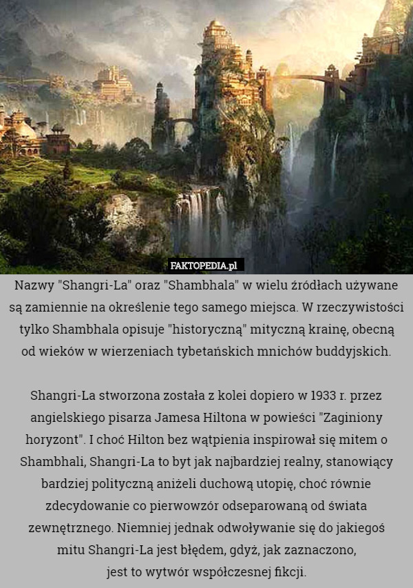 Nazwy "Shangri-La" oraz "Shambhala" w wielu źródłach używane są zamiennie na określenie tego samego miejsca. W rzeczywistości tylko Shambhala opisuje "historyczną" mityczną krainę, obecną
od wieków w wierzeniach tybetańskich mnichów buddyjskich.

Shangri-La stworzona została z kolei dopiero w 1933 r. przez angielskiego pisarza Jamesa Hiltona w powieści "Zaginiony horyzont". I choć Hilton bez wątpienia inspirował się mitem o Shambhali, Shangri-La to byt jak najbardziej realny, stanowiący bardziej polityczną aniżeli duchową utopię, choć równie zdecydowanie co pierwowzór odseparowaną od świata zewnętrznego. Niemniej jednak odwoływanie się do jakiegoś
mitu Shangri-La jest błędem, gdyż, jak zaznaczono,
jest to wytwór współczesnej fikcji. 