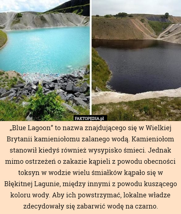 „Blue Lagoon” to nazwa znajdującego się w Wielkiej Brytanii kamieniołomu zalanego wodą. Kamieniołom stanowił kiedyś również wysypisko śmieci. Jednak mimo ostrzeżeń o zakazie kąpieli z powodu obecności toksyn w wodzie wielu śmiałków kąpało się w Błękitnej Lagunie, między innymi z powodu kuszącego koloru wody. Aby ich powstrzymać, lokalne władze zdecydowały się zabarwić wodę na czarno. 