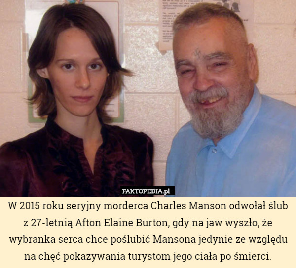 W 2015 roku seryjny morderca Charles Manson odwołał ślub z 27-letnią Afton Elaine Burton, gdy na jaw wyszło, że wybranka serca chce poślubić Mansona jedynie ze względu na chęć pokazywania turystom jego ciała po śmierci. 