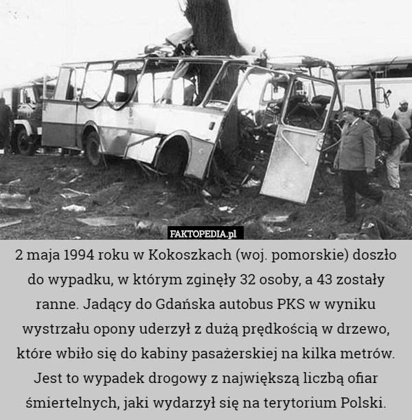 2 maja 1994 roku w Kokoszkach (woj. pomorskie) doszło do wypadku, w którym zginęły 32 osoby, a 43 zostały ranne. Jadący do Gdańska autobus PKS w wyniku wystrzału opony uderzył z dużą prędkością w drzewo, które wbiło się do kabiny pasażerskiej na kilka metrów.
Jest to wypadek drogowy z największą liczbą ofiar śmiertelnych, jaki wydarzył się na terytorium Polski. 