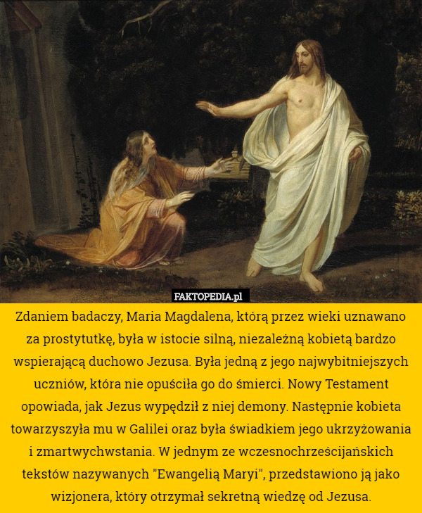 Zdaniem badaczy, Maria Magdalena, którą przez wieki uznawano za prostytutkę, była w istocie silną, niezależną kobietą bardzo wspierającą duchowo Jezusa. Była jedną z jego najwybitniejszych uczniów, która nie opuściła go do śmierci. Nowy Testament opowiada, jak Jezus wypędził z niej demony. Następnie kobieta towarzyszyła mu w Galilei oraz była świadkiem jego ukrzyżowania i zmartwychwstania. W jednym ze wczesnochrześcijańskich tekstów nazywanych "Ewangelią Maryi", przedstawiono ją jako wizjonera, który otrzymał sekretną wiedzę od Jezusa. 