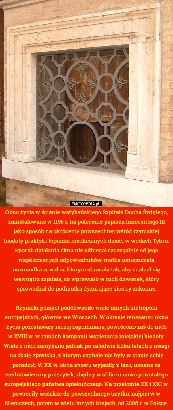 Okno życia w ścianie watykańskiego Szpitala Ducha Świętego, zainstalowane w 1198 r. na polecenie papieża Innocentego III jako sposób na ukrócenie powszechnej wśród rzymskiej biedoty praktyki topienia niechcianych dzieci w wodach Tybru. Sposób działania okna nie odbiegał szczególnie od jego współczesnych odpowiedników: matka umieszczała noworodka w walcu, którym obracała tak, aby znalazł się wewnątrz szpitala, co wprawiało w ruch dzwonek, który sprowadzał do podrzutka dyżurujące siostry zakonne.

Rzymski pomysł podchwyciło wiele innych metropolii europejskich, głównie we Włoszech. W okresie renesansu okna życia pozostawały raczej zapomniane, powrócono zaś do nich w XVIII w. w ramach kampanii wspierania miejskiej biedoty. Wiele z nich zamykano jednak po zaledwie kilku latach z uwagi na skalę zjawiska, z którym szpitale nie były w stanie sobie poradzić. W XX w. okna znowu wypadły z łask, uznane za średniowieczny przeżytek, zbędny w obliczu nowo powstałego europejskiego państwa opiekuńczego. Na przełomie XX i XXI w. powróciły wszakże do powszechnego użytku: najpierw w Niemczech, potem w wielu innych krajach, od 2006 r. w Polsce. 