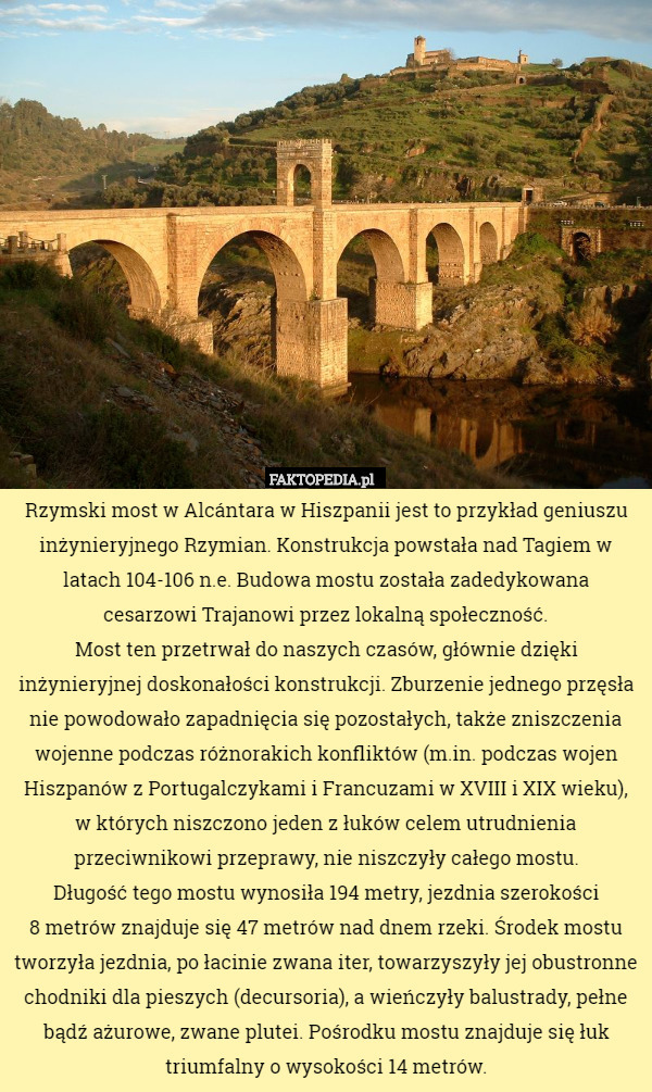 Rzymski most w Alcántara w Hiszpanii jest to przykład geniuszu inżynieryjnego Rzymian. Konstrukcja powstała nad Tagiem w latach 104-106 n.e. Budowa mostu została zadedykowana
 cesarzowi Trajanowi przez lokalną społeczność.
Most ten przetrwał do naszych czasów, głównie dzięki inżynieryjnej doskonałości konstrukcji. Zburzenie jednego przęsła nie powodowało zapadnięcia się pozostałych, także zniszczenia wojenne podczas różnorakich konfliktów (m.in. podczas wojen Hiszpanów z Portugalczykami i Francuzami w XVIII i XIX wieku),
 w których niszczono jeden z łuków celem utrudnienia przeciwnikowi przeprawy, nie niszczyły całego mostu.
Długość tego mostu wynosiła 194 metry, jezdnia szerokości
 8 metrów znajduje się 47 metrów nad dnem rzeki. Środek mostu tworzyła jezdnia, po łacinie zwana iter, towarzyszyły jej obustronne chodniki dla pieszych (decursoria), a wieńczyły balustrady, pełne bądź ażurowe, zwane plutei. Pośrodku mostu znajduje się łuk triumfalny o wysokości 14 metrów. 