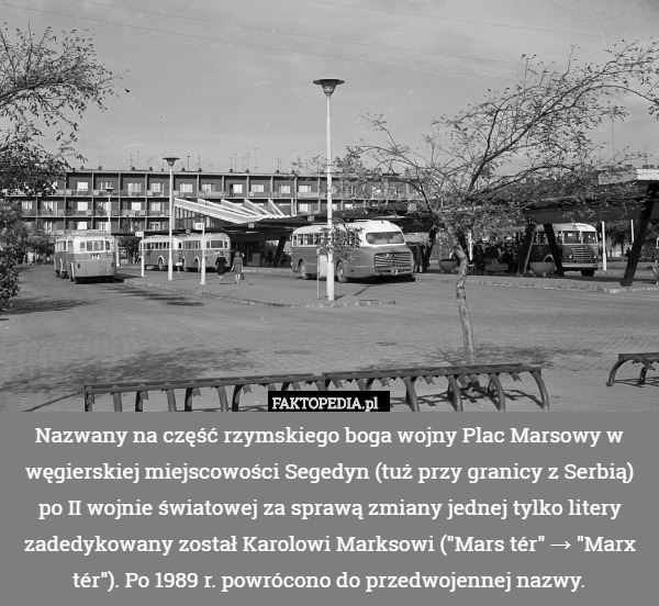 Nazwany na część rzymskiego boga wojny Plac Marsowy w węgierskiej miejscowości Segedyn (tuż przy granicy z Serbią) po II wojnie światowej za sprawą zmiany jednej tylko litery zadedykowany został Karolowi Marksowi ("Mars tér" → "Marx tér"). Po 1989 r. powrócono do przedwojennej nazwy. 