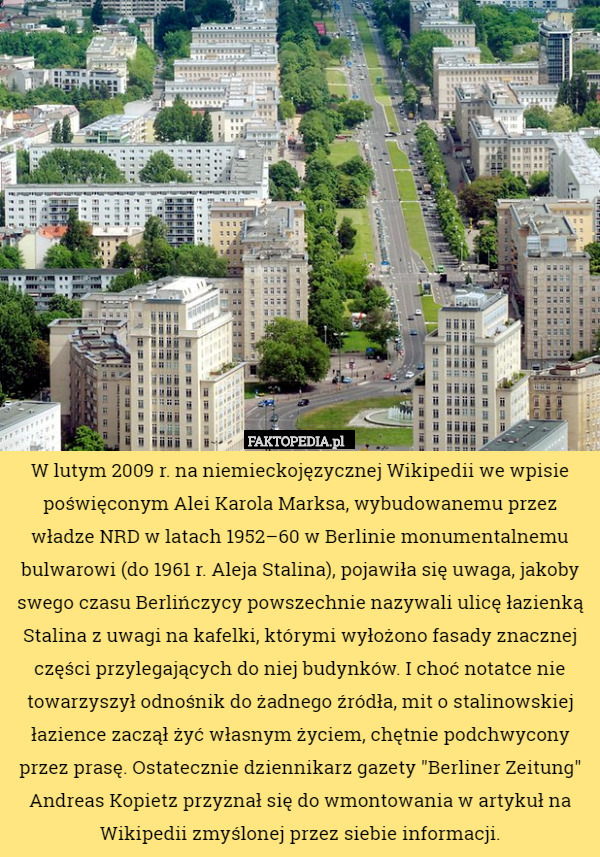 W lutym 2009 r. na niemieckojęzycznej Wikipedii we wpisie poświęconym Alei Karola Marksa, wybudowanemu przez władze NRD w latach 1952–60 w Berlinie monumentalnemu bulwarowi (do 1961 r. Aleja Stalina), pojawiła się uwaga, jakoby swego czasu Berlińczycy powszechnie nazywali ulicę łazienką Stalina z uwagi na kafelki, którymi wyłożono fasady znacznej części przylegających do niej budynków. I choć notatce nie towarzyszył odnośnik do żadnego źródła, mit o stalinowskiej łazience zaczął żyć własnym życiem, chętnie podchwycony przez prasę. Ostatecznie dziennikarz gazety "Berliner Zeitung" Andreas Kopietz przyznał się do wmontowania w artykuł na Wikipedii zmyślonej przez siebie informacji. 
