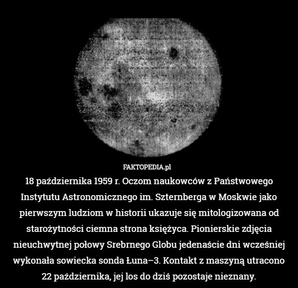 18 października 1959 r. Oczom naukowców z Państwowego Instytutu Astronomicznego im. Szternberga w Moskwie jako pierwszym ludziom w historii ukazuje się mitologizowana od starożytności ciemna strona księżyca. Pionierskie zdjęcia nieuchwytnej połowy Srebrnego Globu jedenaście dni wcześniej wykonała sowiecka sonda Łuna–3. Kontakt z maszyną utracono
22 października, jej los do dziś pozostaje nieznany. 