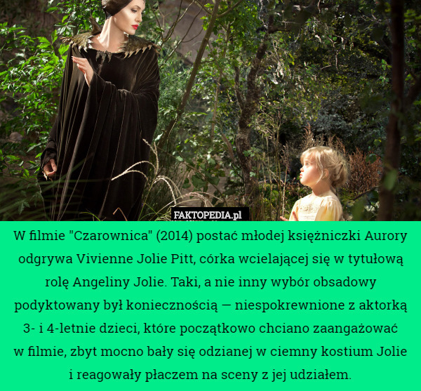 W filmie "Czarownica" (2014) postać młodej księżniczki Aurory odgrywa Vivienne Jolie Pitt, córka wcielającej się w tytułową rolę Angeliny Jolie. Taki, a nie inny wybór obsadowy podyktowany był koniecznością — niespokrewnione z aktorką 3- i 4-letnie dzieci, które początkowo chciano zaangażować
 w filmie, zbyt mocno bały się odzianej w ciemny kostium Jolie
 i reagowały płaczem na sceny z jej udziałem. 