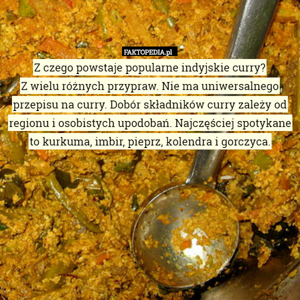 Z czego powstaje popularne indyjskie curry?
Z wielu różnych przypraw. Nie ma uniwersalnego przepisu na curry. Dobór składników curry zależy od regionu i osobistych upodobań. Najczęściej spotykane to kurkuma, imbir, pieprz, kolendra i gorczyca. 