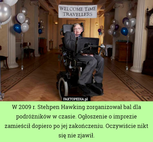 W 2009 r. Stehpen Hawking zorganizował bal dla podróżników w czasie. Ogłoszenie o imprezie zamieścił dopiero po jej zakończeniu. Oczywiście nikt się nie zjawił. 