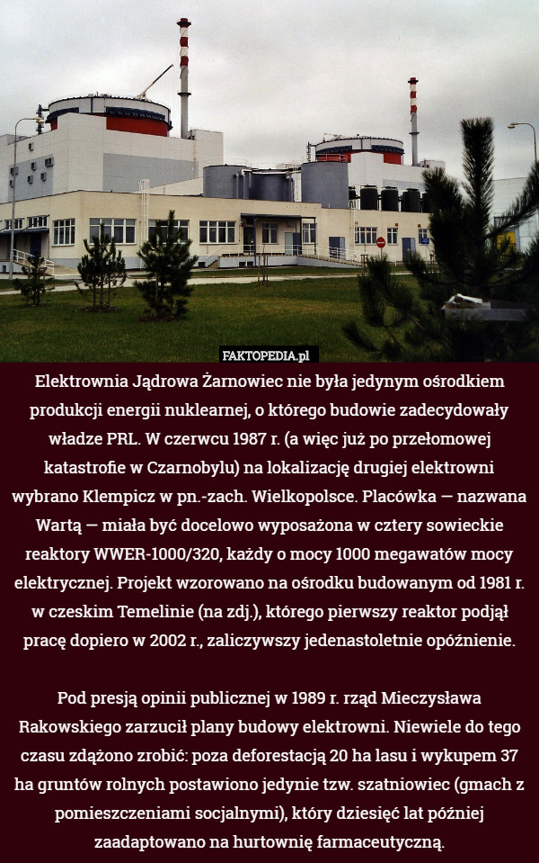 Elektrownia Jądrowa Żarnowiec nie była jedynym ośrodkiem produkcji energii nuklearnej, o którego budowie zadecydowały władze PRL. W czerwcu 1987 r. (a więc już po przełomowej katastrofie w Czarnobylu) na lokalizację drugiej elektrowni wybrano Klempicz w pn.-zach. Wielkopolsce. Placówka — nazwana Wartą — miała być docelowo wyposażona w cztery sowieckie reaktory WWER-1000/320, każdy o mocy 1000 megawatów mocy elektrycznej. Projekt wzorowano na ośrodku budowanym od 1981 r. w czeskim Temelinie (na zdj.), którego pierwszy reaktor podjął pracę dopiero w 2002 r., zaliczywszy jedenastoletnie opóźnienie.

Pod presją opinii publicznej w 1989 r. rząd Mieczysława Rakowskiego zarzucił plany budowy elektrowni. Niewiele do tego czasu zdążono zrobić: poza deforestacją 20 ha lasu i wykupem 37 ha gruntów rolnych postawiono jedynie tzw. szatniowiec (gmach z pomieszczeniami socjalnymi), który dziesięć lat później zaadaptowano na hurtownię farmaceutyczną. 