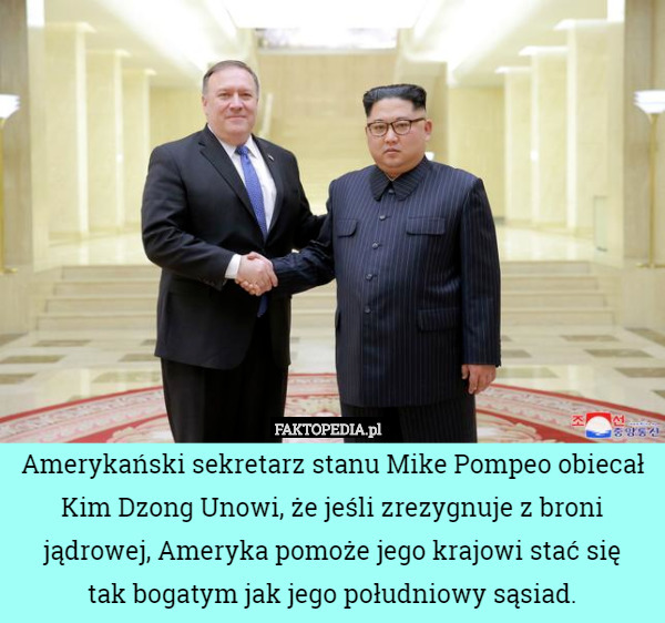 Amerykański sekretarz stanu Mike Pompeo obiecał Kim Dzong Unowi, że jeśli zrezygnuje z broni jądrowej, Ameryka pomoże jego krajowi stać się
 tak bogatym jak jego południowy sąsiad. 