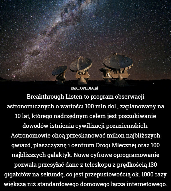 Breakthrough Listen to program obserwacji astronomicznych o wartości 100 mln dol., zaplanowany na 10 lat, którego nadrzędnym celem jest poszukiwanie dowodów istnienia cywilizacji pozaziemskich. Astronomowie chcą przeskanować milion najbliższych gwiazd, płaszczyznę i centrum Drogi Mlecznej oraz 100 najbliższych galaktyk. Nowe cyfrowe oprogramowanie pozwala przesyłać dane z teleskopu z prędkością 130 gigabitów na sekundę, co jest przepustowością ok. 1000 razy większą niż standardowego domowego łącza internetowego. 