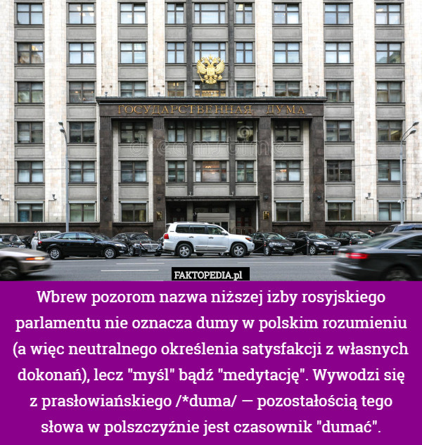 Wbrew pozorom nazwa niższej izby rosyjskiego parlamentu nie oznacza dumy w polskim rozumieniu (a więc neutralnego określenia satysfakcji z własnych dokonań), lecz "myśl" bądź "medytację". Wywodzi się
z prasłowiańskiego /*duma/ — pozostałością tego
słowa w polszczyźnie jest czasownik "dumać". 