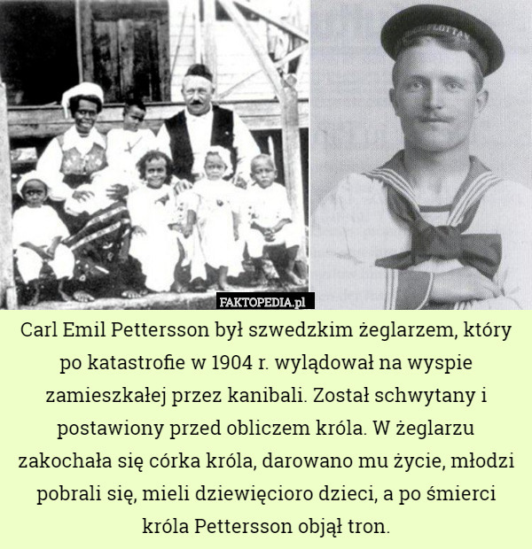 Carl Emil Pettersson był szwedzkim żeglarzem, który po katastrofie w 1904 r. wylądował na wyspie zamieszkałej przez kanibali. Został schwytany i postawiony przed obliczem króla. W żeglarzu zakochała się córka króla, darowano mu życie, młodzi pobrali się, mieli dziewięcioro dzieci, a po śmierci króla Pettersson objął tron. 