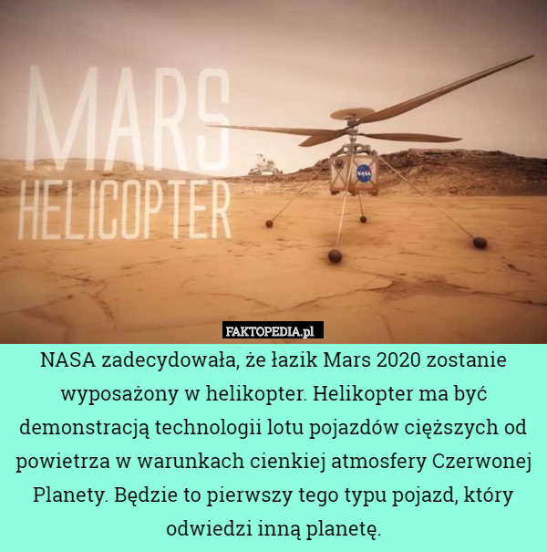 NASA zadecydowała, że łazik Mars 2020 zostanie wyposażony w helikopter. Helikopter ma być demonstracją technologii lotu pojazdów cięższych od powietrza w warunkach cienkiej atmosfery Czerwonej Planety. Będzie to pierwszy tego typu pojazd, który odwiedzi inną planetę. 