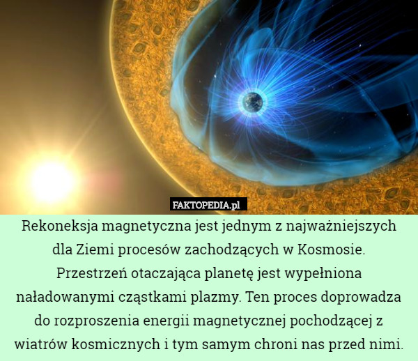 Rekoneksja magnetyczna jest jednym z najważniejszych
 dla Ziemi procesów zachodzących w Kosmosie.
 Przestrzeń otaczająca planetę jest wypełniona naładowanymi cząstkami plazmy. Ten proces doprowadza do rozproszenia energii magnetycznej pochodzącej z wiatrów kosmicznych i tym samym chroni nas przed nimi. 