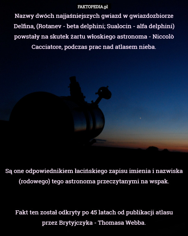 Nazwy dwóch najjaśniejszych gwiazd w gwiazdozbiorze Delfina, (Rotanev - beta delphini; Sualocin - alfa delphini) powstały na skutek żartu włoskiego astronoma - Niccolò Cacciatore, podczas prac nad atlasem nieba.











Są one odpowiednikiem łacińskiego zapisu imienia i nazwiska (rodowego) tego astronoma przeczytanymi na wspak.


Fakt ten został odkryty po 45 latach od publikacji atlasu
 przez Brytyjczyka - Thomasa Webba. 