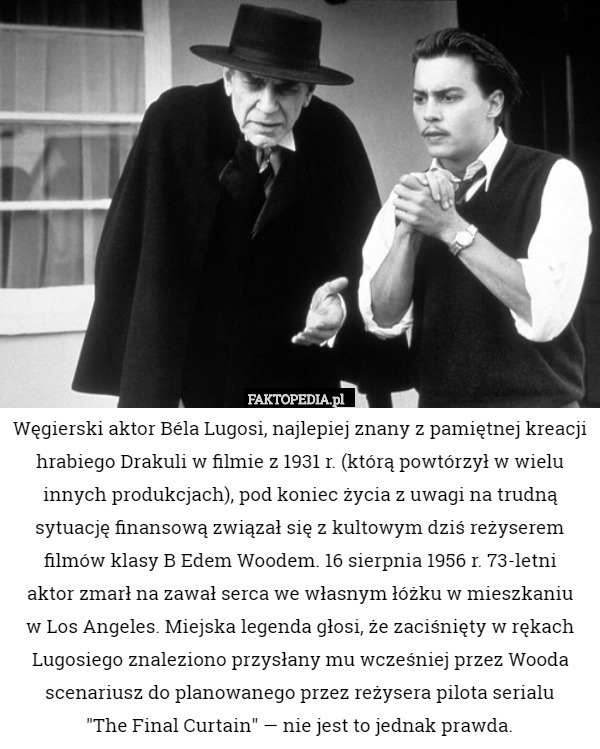 Węgierski aktor Béla Lugosi, najlepiej znany z pamiętnej kreacji hrabiego Drakuli w filmie z 1931 r. (którą powtórzył w wielu innych produkcjach), pod koniec życia z uwagi na trudną sytuację finansową związał się z kultowym dziś reżyserem filmów klasy B Edem Woodem. 16 sierpnia 1956 r. 73-letni
aktor zmarł na zawał serca we własnym łóżku w mieszkaniu
w Los Angeles. Miejska legenda głosi, że zaciśnięty w rękach Lugosiego znaleziono przysłany mu wcześniej przez Wooda scenariusz do planowanego przez reżysera pilota serialu
"The Final Curtain" — nie jest to jednak prawda. 