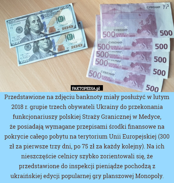Przedstawione na zdjęciu banknoty miały posłużyć w lutym 2018 r. grupie trzech obywateli Ukrainy do przekonania funkcjonariuszy polskiej Straży Granicznej w Medyce,
że posiadają wymagane przepisami środki finansowe na pokrycie całego pobytu na terytorium Unii Europejskiej (300 zł za pierwsze trzy dni, po 75 zł za każdy kolejny). Na ich nieszczęście celnicy szybko zorientowali się, że przedstawione do inspekcji pieniądze pochodzą z ukraińskiej edycji popularnej gry planszowej Monopoly. 