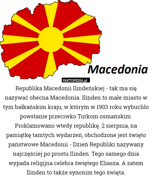 Republika Macedonii Ilindeńskiej - tak ma się nazywać obecna Macedonia. Ilinden to małe miasto w tym bałkańskim kraju, w którym w 1903 roku wybuchło powstanie przeciwko Turkom osmańskim. Proklamowano wtedy republikę. 2 sierpnia, na pamiątkę tamtych wydarzeń, obchodzone jest święto państwowe Macedonii - Dzień Republiki nazywany najczęściej po prostu Ilinden. Tego samego dnia wypada religijna celebra świętego Eliasza. A zatem Ilinden to także synonim tego święta. 