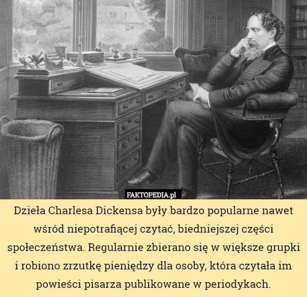 Dzieła Charlesa Dickensa były bardzo popularne nawet wśród niepotrafiącej czytać, biedniejszej części społeczeństwa. Regularnie zbierano się w większe grupki i robiono zrzutkę pieniędzy dla osoby, która czytała im powieści pisarza publikowane w periodykach. 