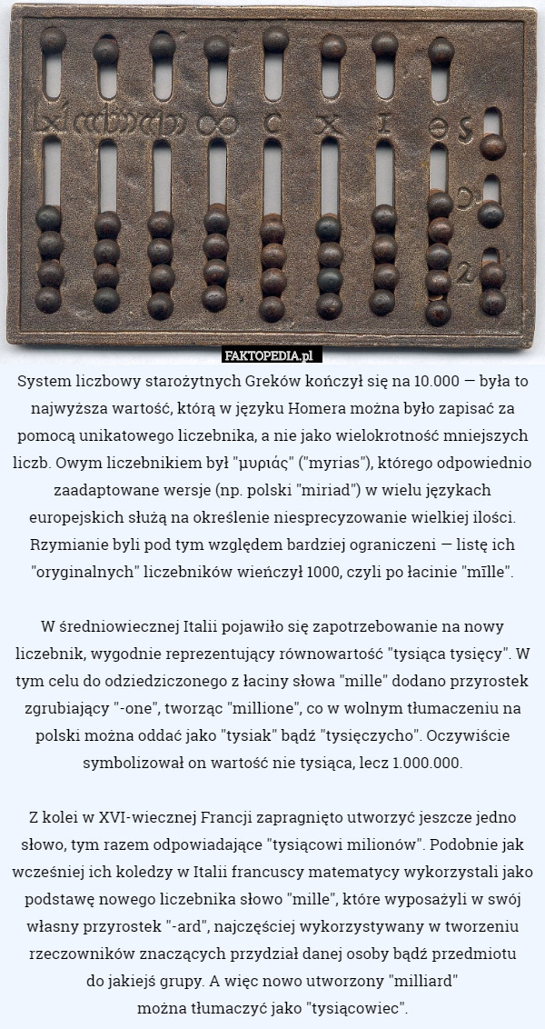 System liczbowy starożytnych Greków kończył się na 10.000 — była to najwyższa wartość, którą w języku Homera można było zapisać za pomocą unikatowego liczebnika, a nie jako wielokrotność mniejszych liczb. Owym liczebnikiem był "μυριάς" ("myrias"), którego odpowiednio zaadaptowane wersje (np. polski "miriad") w wielu językach europejskich służą na określenie niesprecyzowanie wielkiej ilości. Rzymianie byli pod tym względem bardziej ograniczeni — listę ich "oryginalnych" liczebników wieńczył 1000, czyli po łacinie "mīlle".

W średniowiecznej Italii pojawiło się zapotrzebowanie na nowy liczebnik, wygodnie reprezentujący równowartość "tysiąca tysięcy". W tym celu do odziedziczonego z łaciny słowa "mille" dodano przyrostek zgrubiający "-one", tworząc "millione", co w wolnym tłumaczeniu na polski można oddać jako "tysiak" bądź "tysięczycho". Oczywiście symbolizował on wartość nie tysiąca, lecz 1.000.000.

Z kolei w XVI-wiecznej Francji zapragnięto utworzyć jeszcze jedno słowo, tym razem odpowiadające "tysiącowi milionów". Podobnie jak wcześniej ich koledzy w Italii francuscy matematycy wykorzystali jako podstawę nowego liczebnika słowo "mille", które wyposażyli w swój własny przyrostek "-ard", najczęściej wykorzystywany w tworzeniu rzeczowników znaczących przydział danej osoby bądź przedmiotu
do jakiejś grupy. A więc nowo utworzony "milliard"
można tłumaczyć jako "tysiącowiec". 